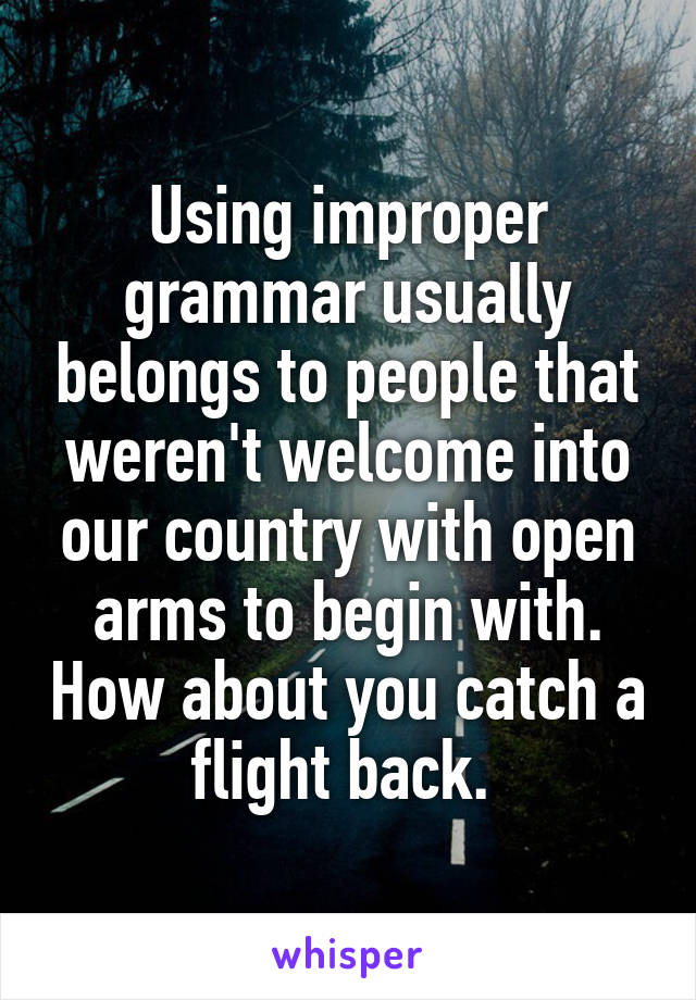 Using improper grammar usually belongs to people that weren't welcome into our country with open arms to begin with. How about you catch a flight back. 