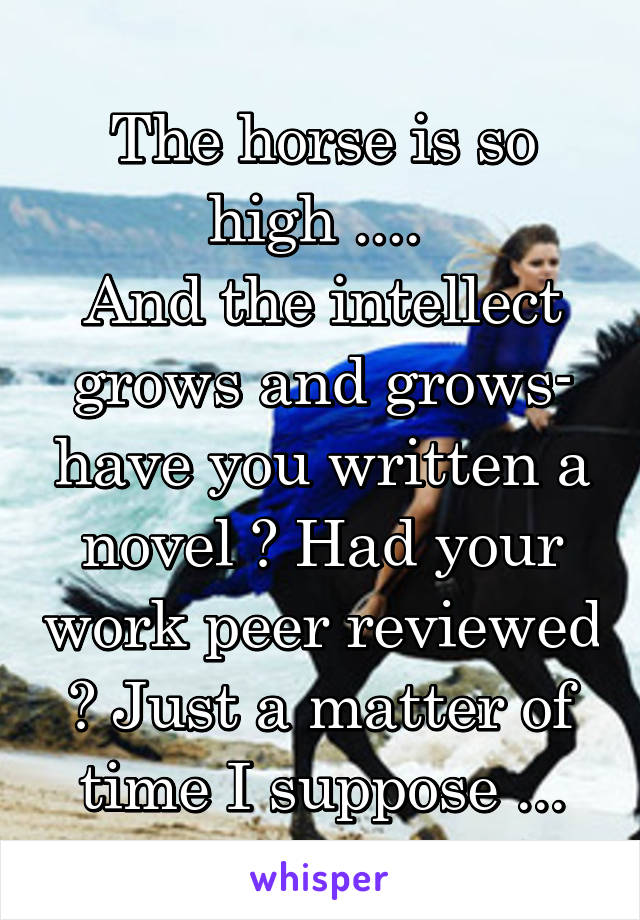 The horse is so high .... 
And the intellect grows and grows- have you written a novel ? Had your work peer reviewed ? Just a matter of time I suppose ...