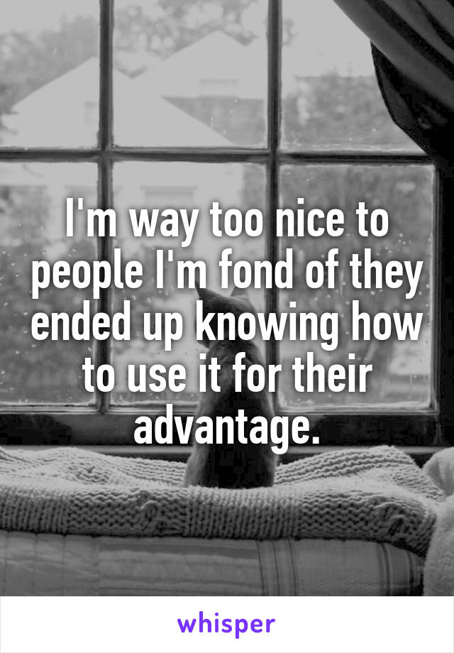 I'm way too nice to people I'm fond of they ended up knowing how to use it for their advantage.