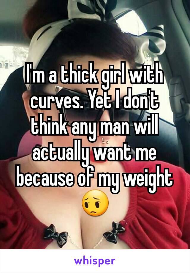 I'm a thick girl with  curves. Yet I don't think any man will actually want me because of my weight 😔