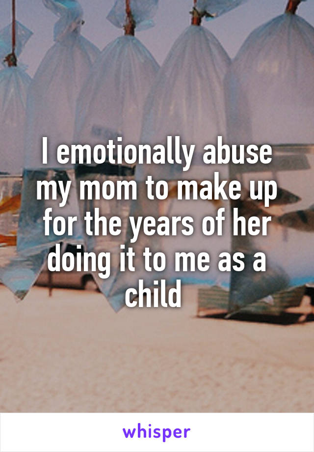 I emotionally abuse my mom to make up for the years of her doing it to me as a child 