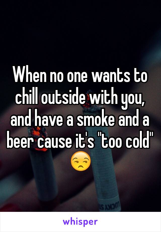 When no one wants to chill outside with you, and have a smoke and a beer cause it's "too cold" 😒