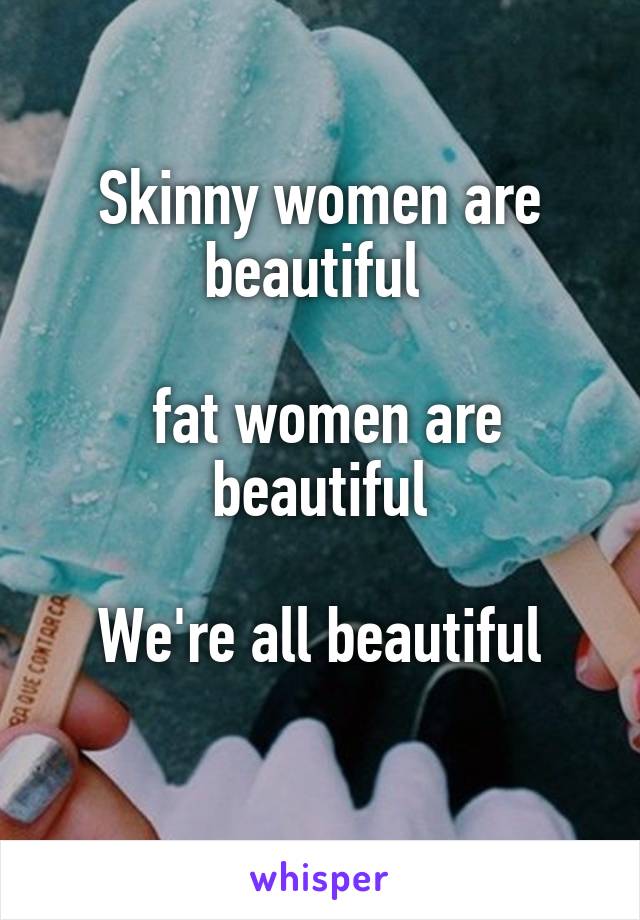 Skinny women are beautiful 

 fat women are beautiful

We're all beautiful
