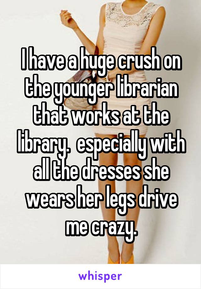 I have a huge crush on the younger librarian that works at the library.  especially with all the dresses she wears her legs drive me crazy.