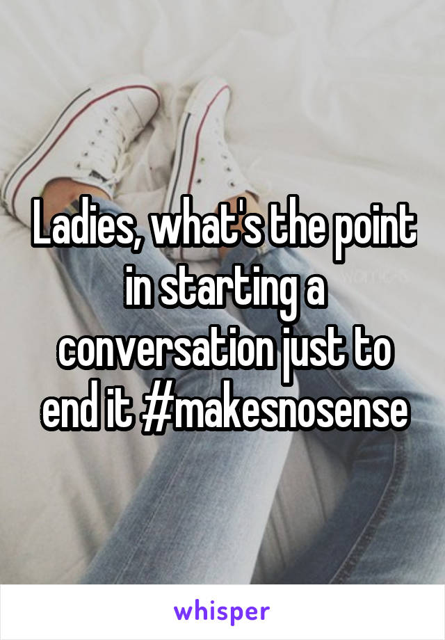 Ladies, what's the point in starting a conversation just to end it #makesnosense