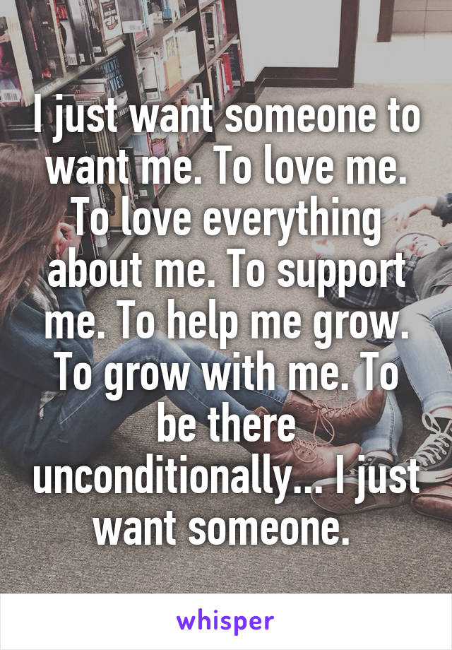 I just want someone to want me. To love me. To love everything about me. To support me. To help me grow. To grow with me. To be there unconditionally... I just want someone. 