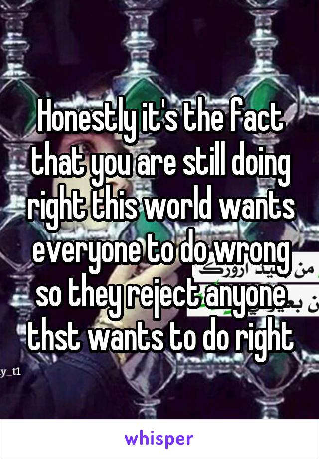 Honestly it's the fact that you are still doing right this world wants everyone to do wrong so they reject anyone thst wants to do right