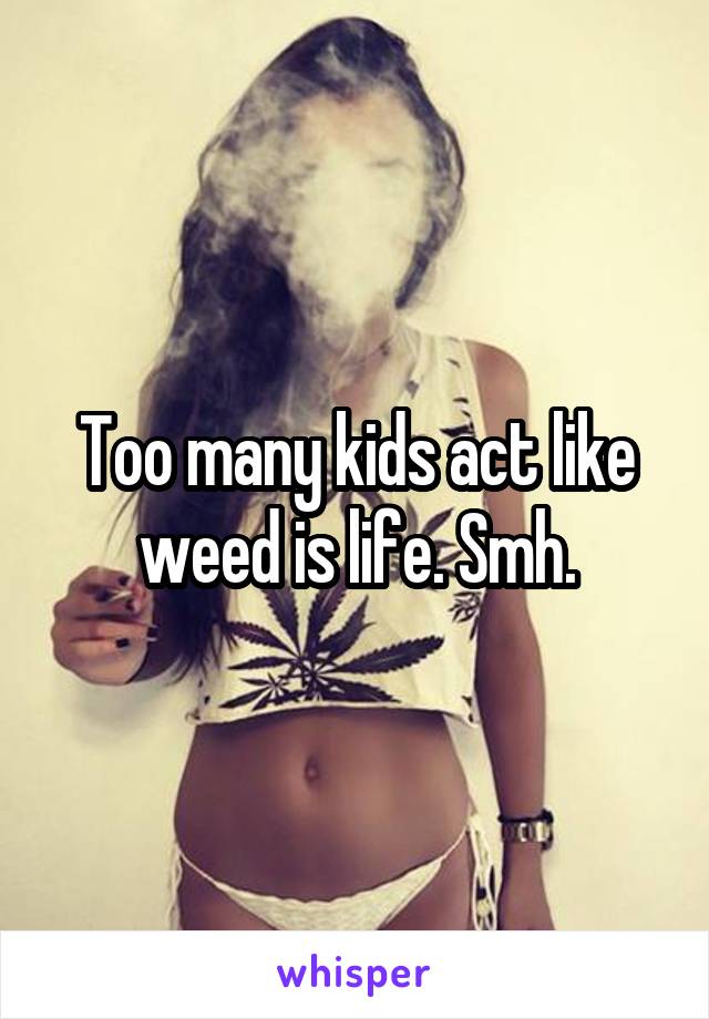 Too many kids act like weed is life. Smh.