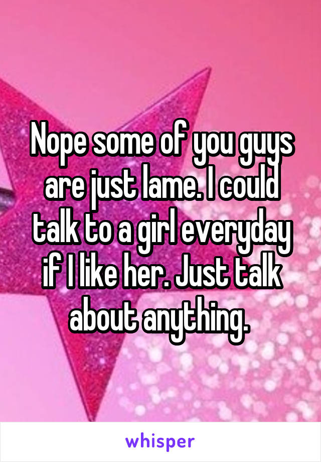 Nope some of you guys are just lame. I could talk to a girl everyday if I like her. Just talk about anything. 