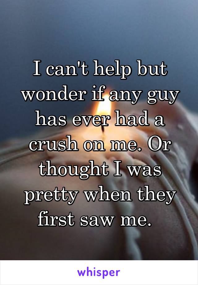 I can't help but wonder if any guy has ever had a crush on me. Or thought I was pretty when they first saw me.  