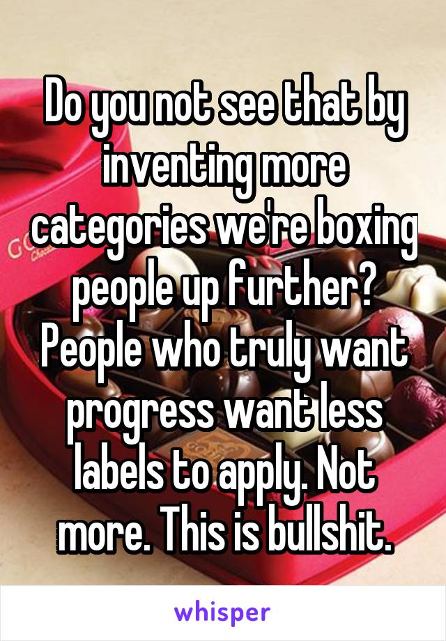 Do you not see that by inventing more categories we're boxing people up further? People who truly want progress want less labels to apply. Not more. This is bullshit.