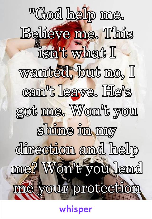 "God help me.
Believe me. This isn't what I wanted, but no, I can't leave. He's got me. Won't you shine in my direction and help me? Won't you lend me your protection and help me?