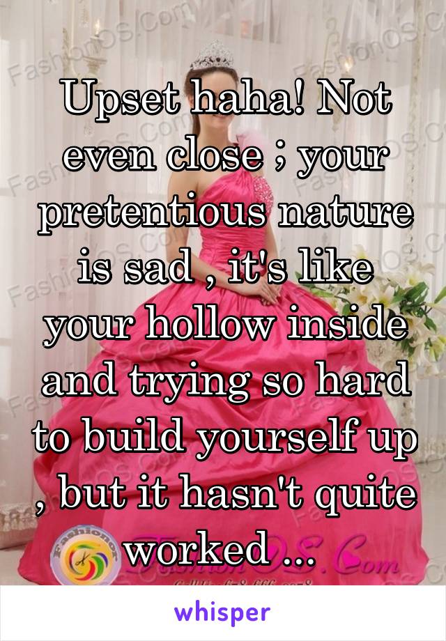 Upset haha! Not even close ; your pretentious nature is sad , it's like your hollow inside and trying so hard to build yourself up , but it hasn't quite worked ... 