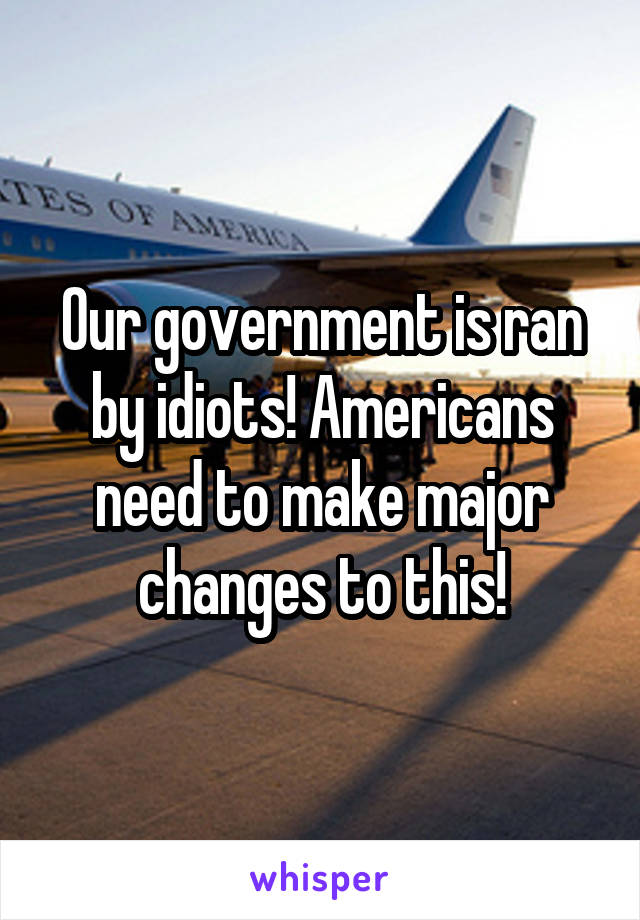 Our government is ran by idiots! Americans need to make major changes to this!