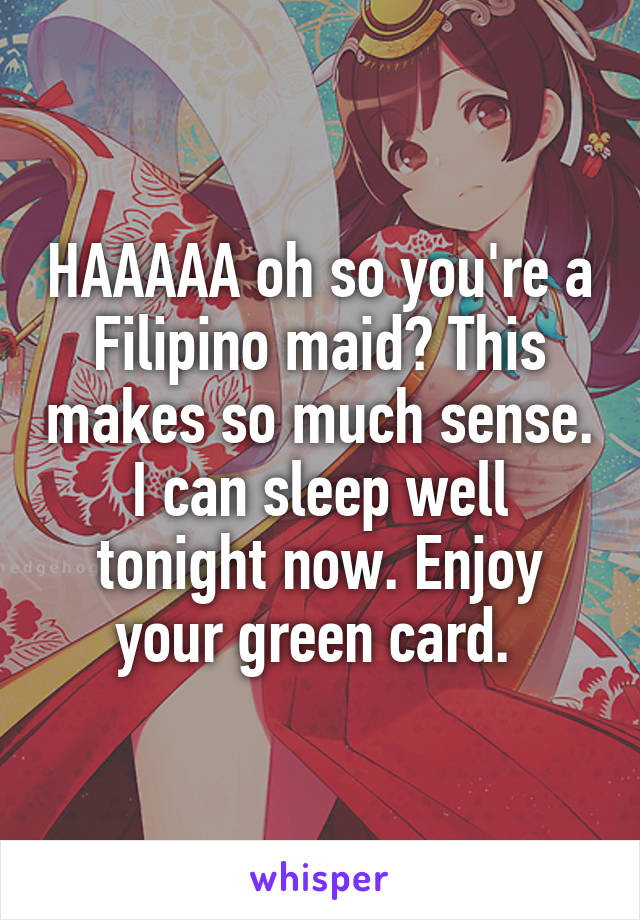 HAAAAA oh so you're a Filipino maid? This makes so much sense. I can sleep well tonight now. Enjoy your green card. 