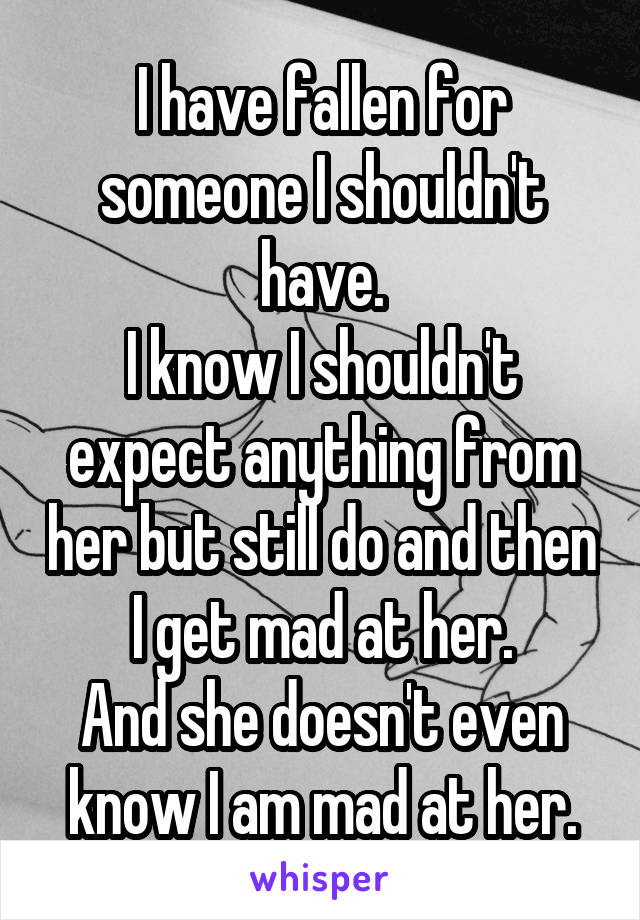 I have fallen for someone I shouldn't have.
I know I shouldn't expect anything from her but still do and then I get mad at her.
And she doesn't even know I am mad at her.