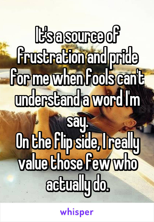 It's a source of frustration and pride for me when fools can't understand a word I'm say.
On the flip side, I really value those few who actually do.