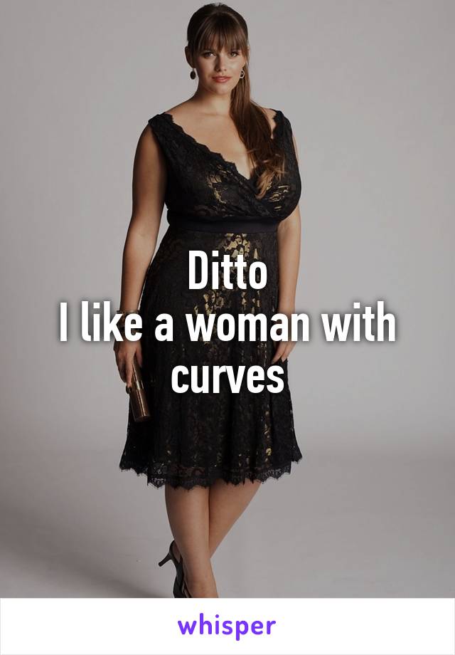 Ditto
I like a woman with curves