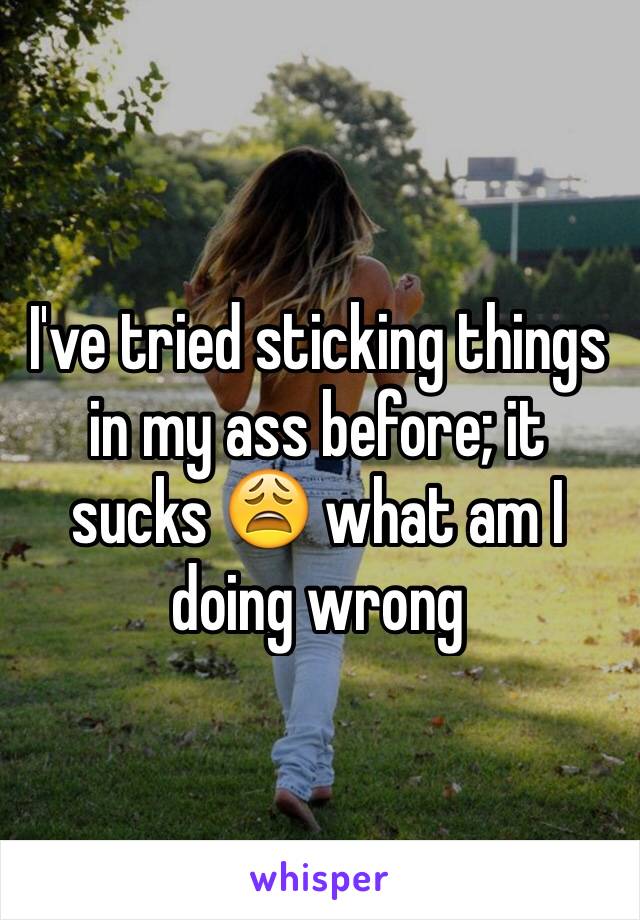 I've tried sticking things in my ass before; it sucks 😩 what am I doing wrong 