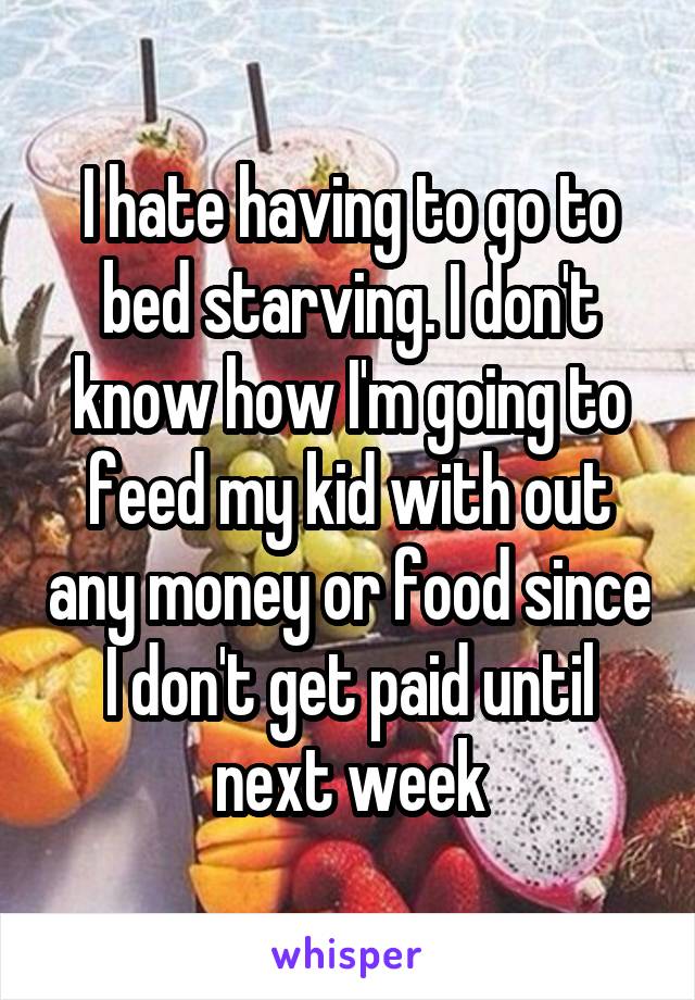 I hate having to go to bed starving. I don't know how I'm going to feed my kid with out any money or food since I don't get paid until next week