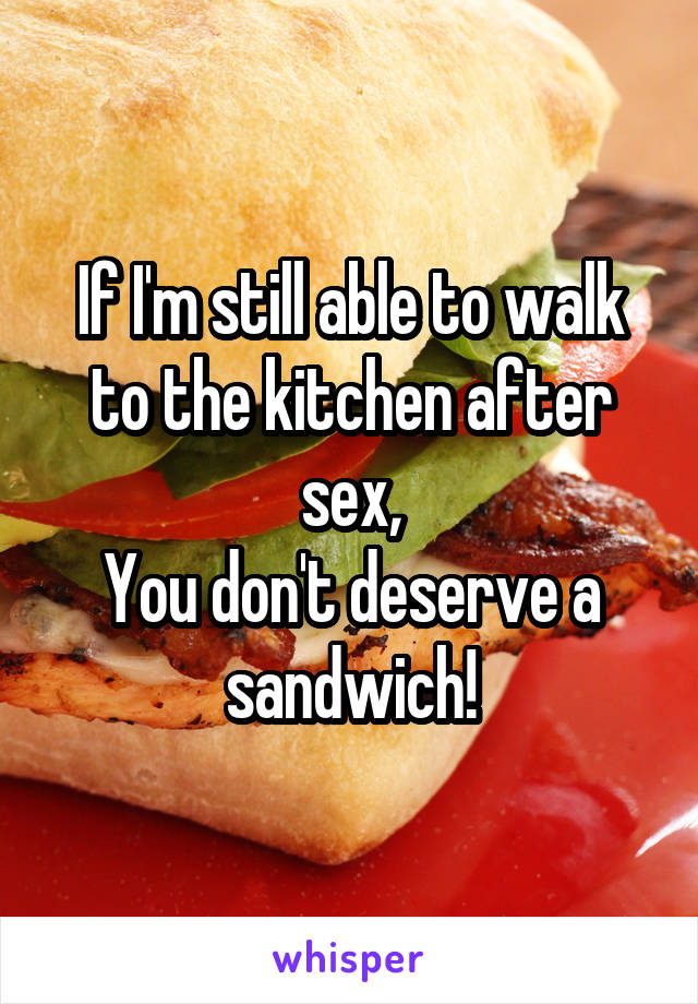 If I'm still able to walk to the kitchen after sex,
You don't deserve a sandwich!