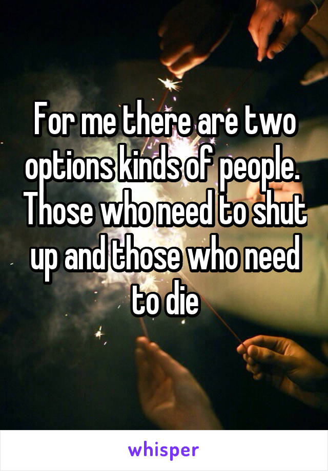 For me there are two options kinds of people.  Those who need to shut up and those who need to die
