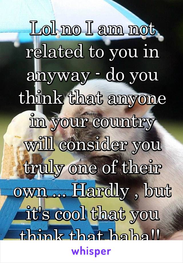 Lol no I am not related to you in anyway - do you think that anyone in your country will consider you truly one of their own ... Hardly , but it's cool that you think that haha!! 