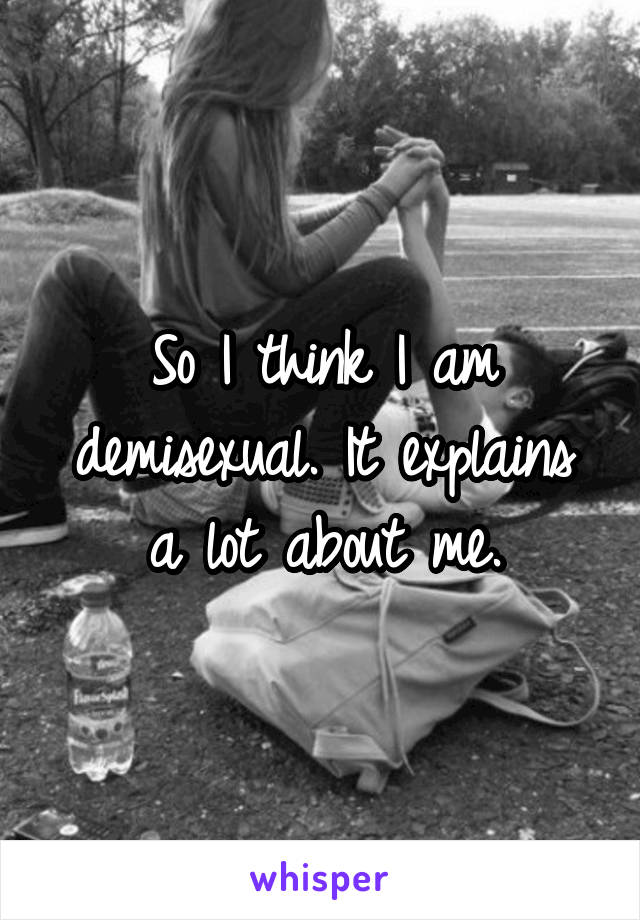 So I think I am demisexual. It explains a lot about me.