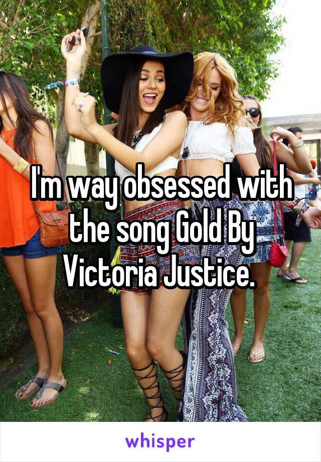 I'm way obsessed with the song Gold By Victoria Justice. 