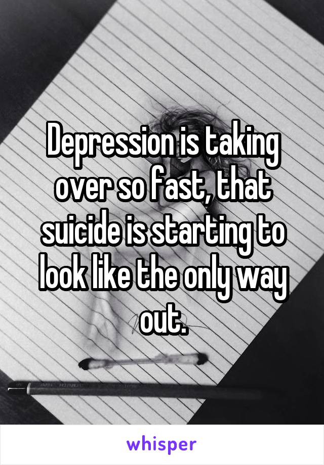 Depression is taking over so fast, that suicide is starting to look like the only way out.