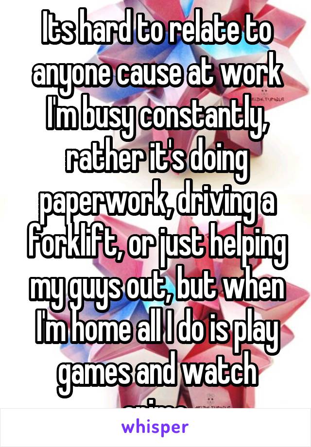 Its hard to relate to anyone cause at work I'm busy constantly, rather it's doing paperwork, driving a forklift, or just helping my guys out, but when I'm home all I do is play games and watch anime.