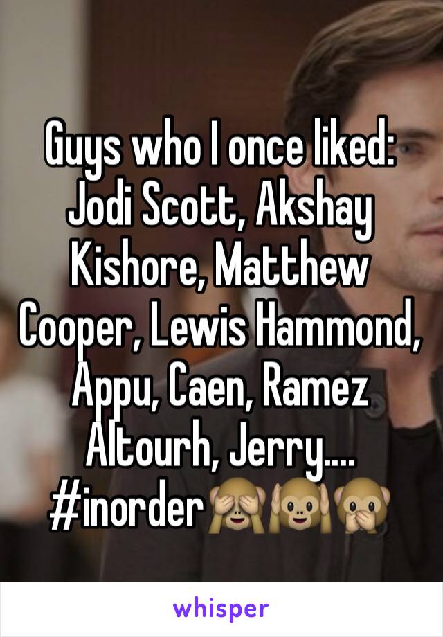 Guys who I once liked: Jodi Scott, Akshay Kishore, Matthew Cooper, Lewis Hammond, Appu, Caen, Ramez Altourh, Jerry....
#inorder🙈🙉🙊