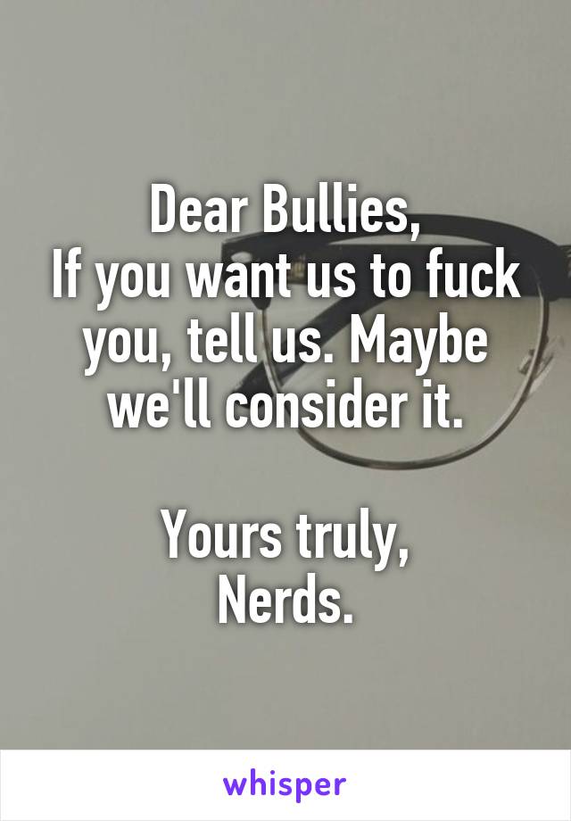 Dear Bullies,
If you want us to fuck you, tell us. Maybe we'll consider it.

Yours truly,
Nerds.