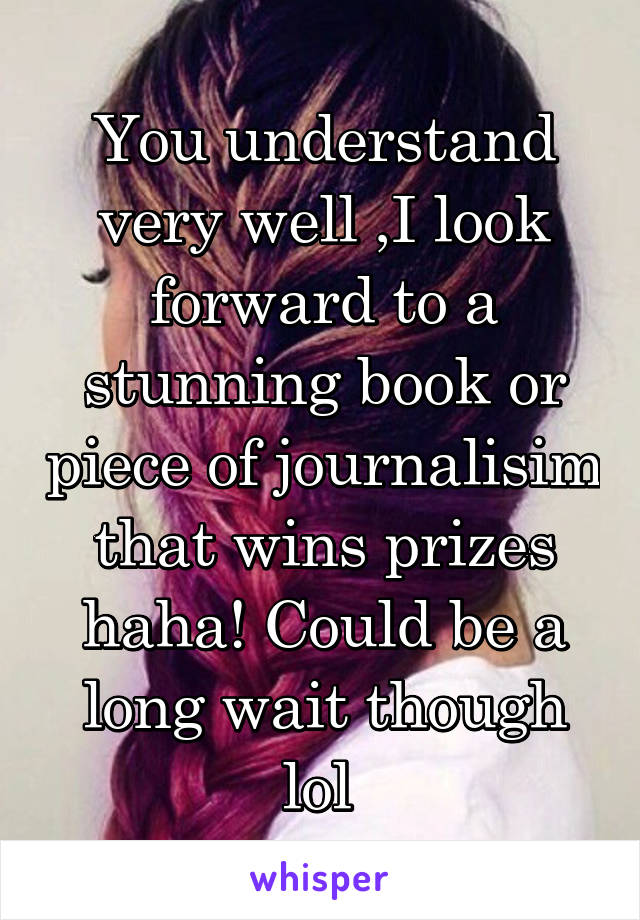 You understand very well ,I look forward to a stunning book or piece of journalisim that wins prizes haha! Could be a long wait though lol 