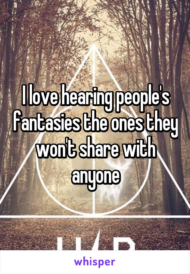 I love hearing people's fantasies the ones they won't share with anyone