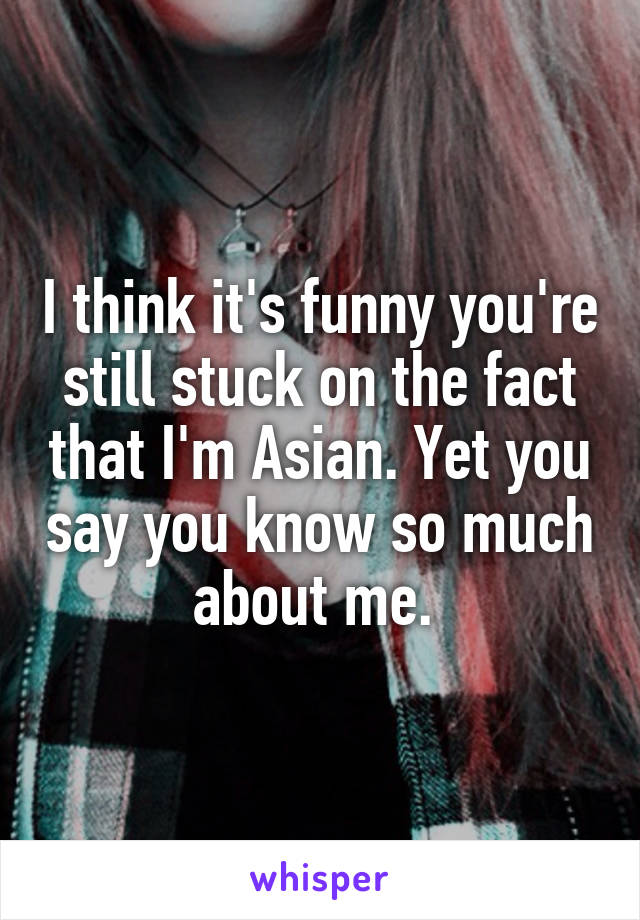 I think it's funny you're still stuck on the fact that I'm Asian. Yet you say you know so much about me. 