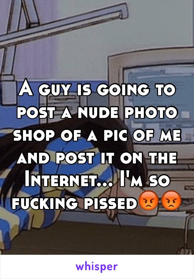 A guy is going to post a nude photo shop of a pic of me and post it on the Internet... I'm so fucking pissed😡😡