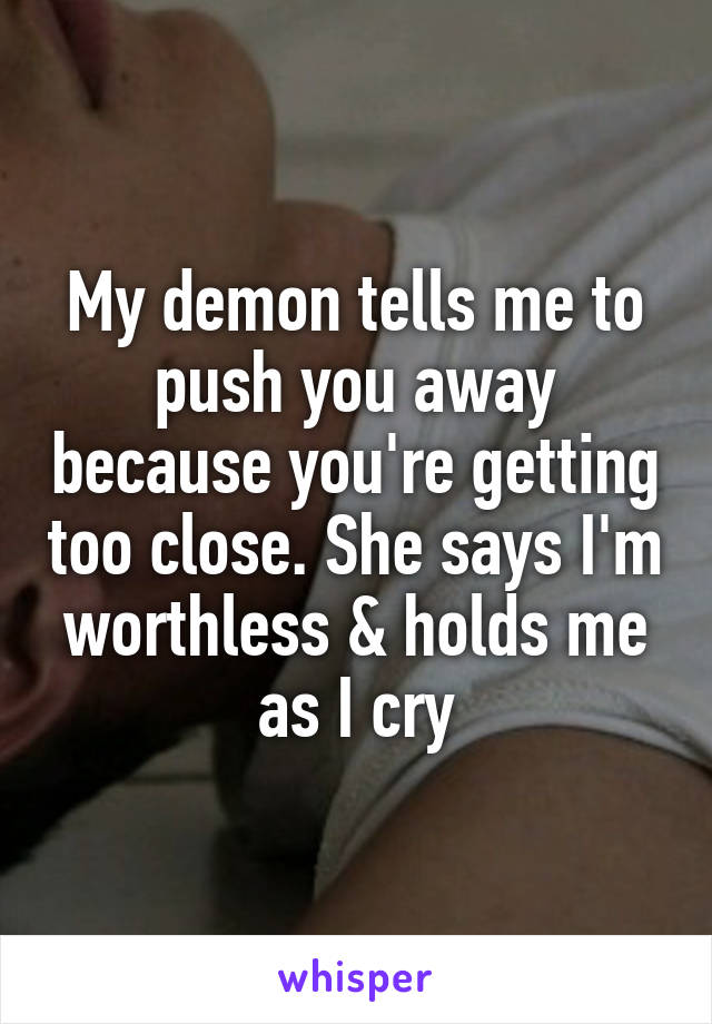 My demon tells me to push you away because you're getting too close. She says I'm worthless & holds me as I cry