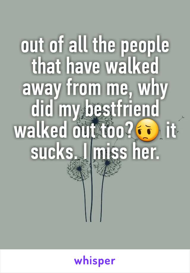 out of all the people that have walked away from me, why did my bestfriend walked out too?😔 it sucks. I miss her.