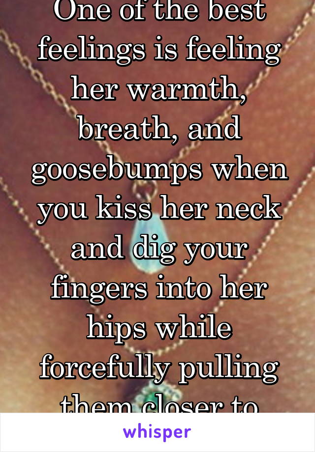 One of the best feelings is feeling her warmth, breath, and goosebumps when you kiss her neck and dig your fingers into her hips while forcefully pulling them closer to yours.  