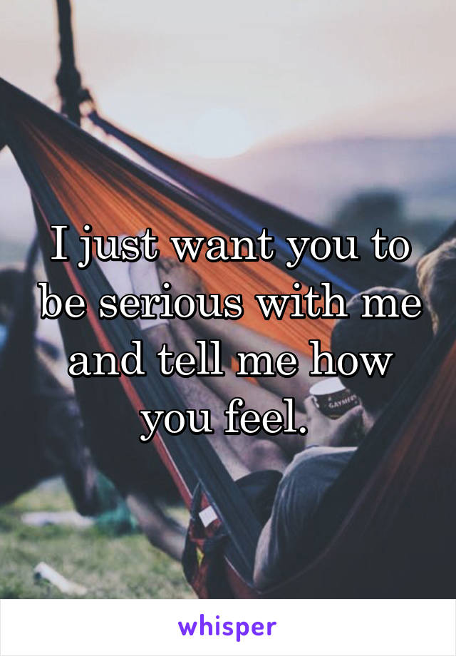 I just want you to be serious with me and tell me how you feel. 