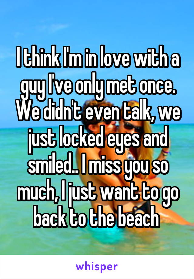 I think I'm in love with a guy I've only met once. We didn't even talk, we just locked eyes and smiled.. I miss you so much, I just want to go back to the beach 