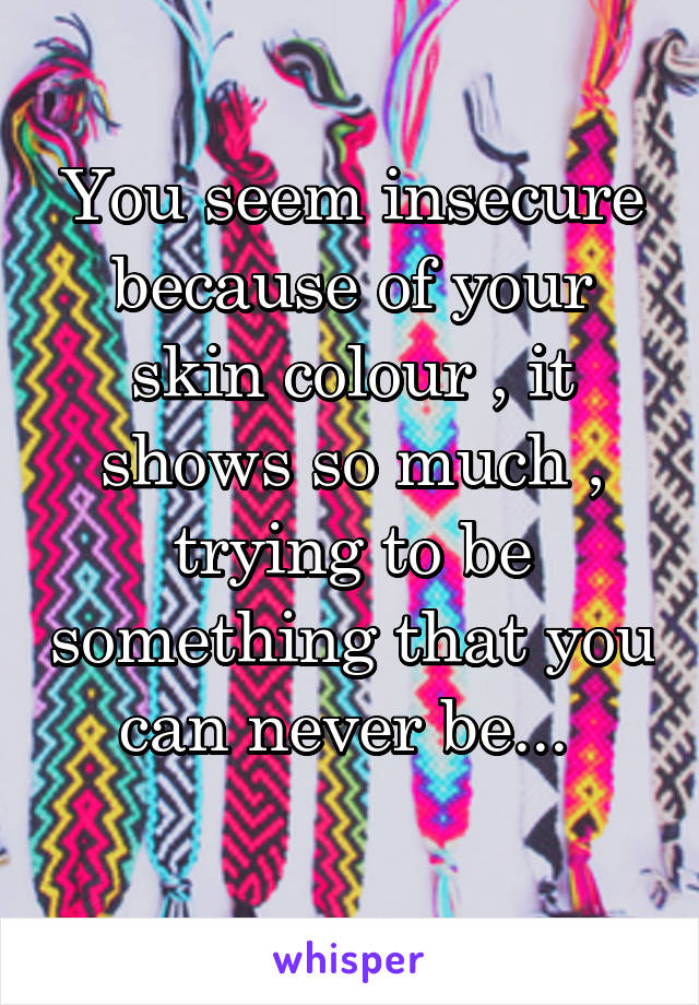 You seem insecure because of your skin colour , it shows so much , trying to be something that you can never be... 
