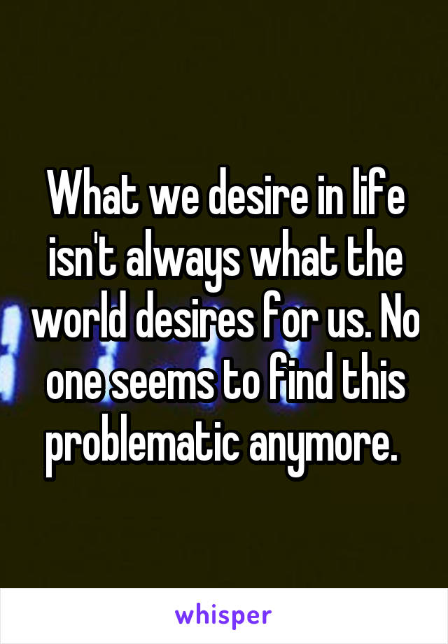 What we desire in life isn't always what the world desires for us. No one seems to find this problematic anymore. 