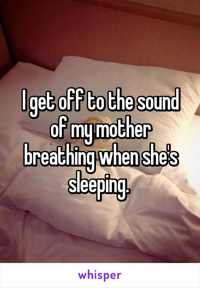 I get off to the sound of my mother breathing when she's sleeping. 