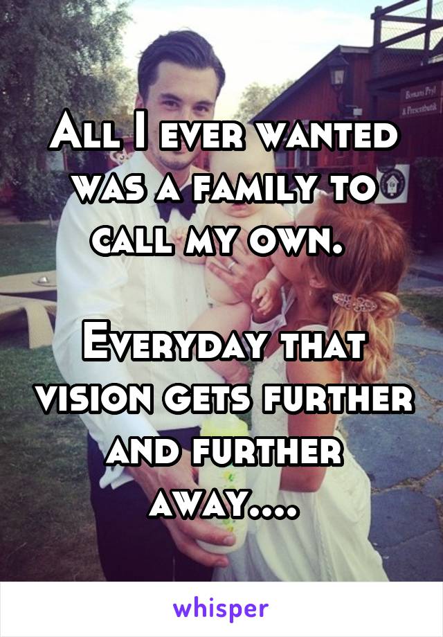 All I ever wanted was a family to call my own. 

Everyday that vision gets further and further away....