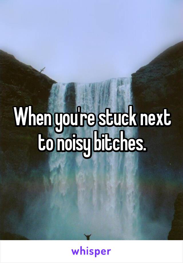 When you're stuck next to noisy bitches.