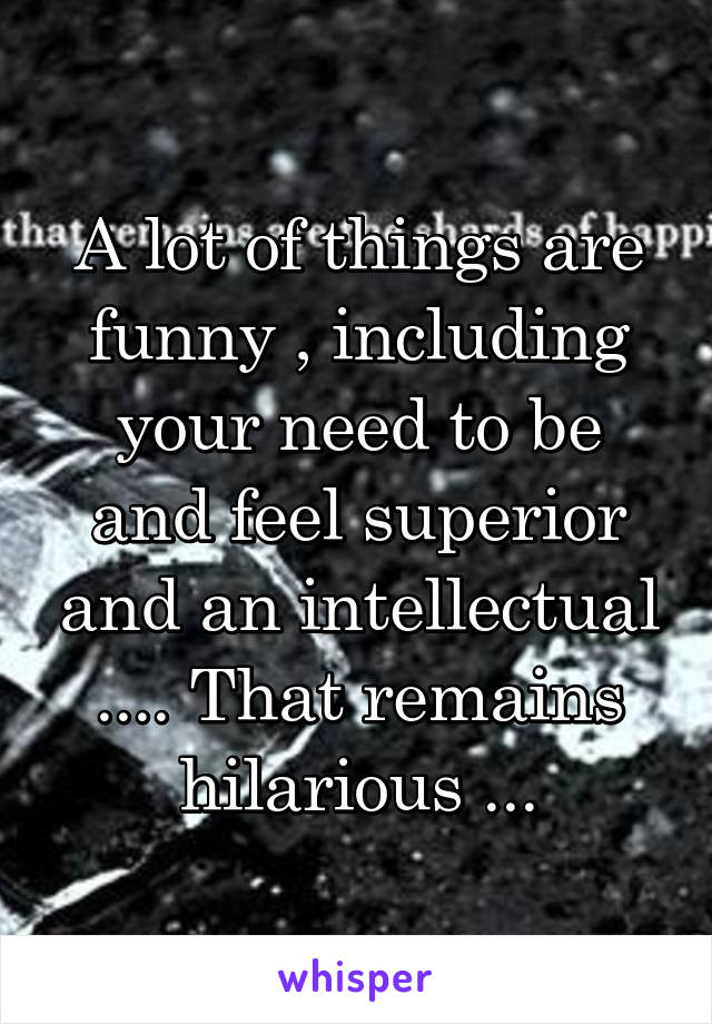 A lot of things are funny , including your need to be and feel superior and an intellectual .... That remains hilarious ...