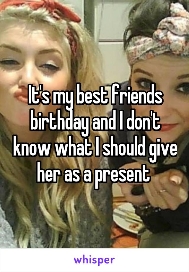 It's my best friends birthday and I don't know what I should give her as a present 