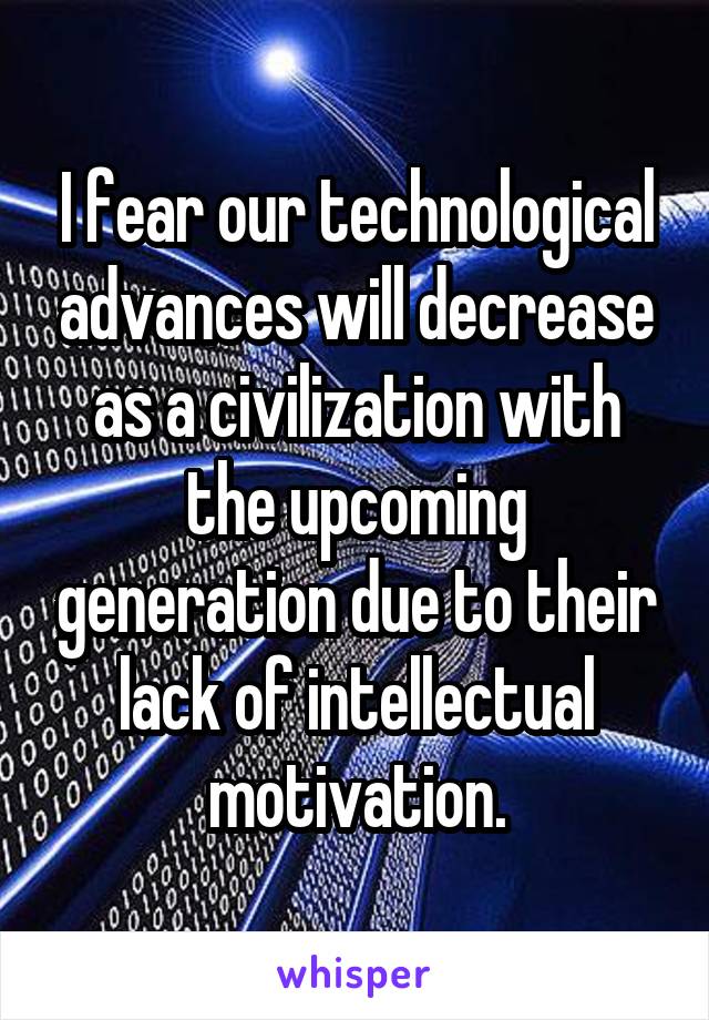 I fear our technological advances will decrease as a civilization with the upcoming generation due to their lack of intellectual motivation.